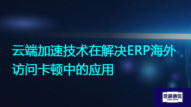 云端加速技术在解决ERP海外访问卡顿中的应用？解决方案//世耕通信全球ERP、OA办公专网专线