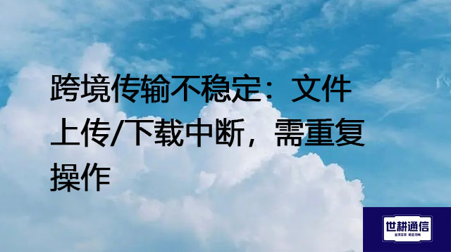 跨境传输不稳定：文件上传/下载中断，需重复操作 --解决方案//世耕通信全球办公专网专线