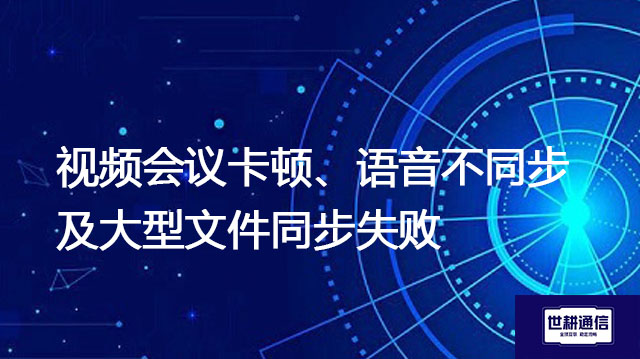 视频会议卡顿、语音不同步及大型文件同步失败--解决方案//世耕通信全球办公专网专线