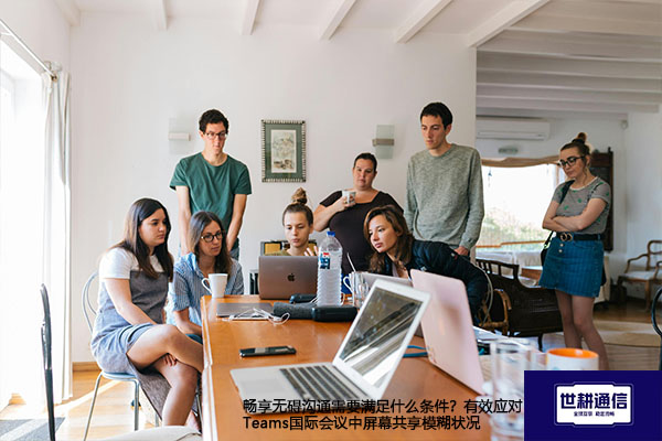 畅享无碍沟通需要什么条件？有效应对Teams国际会议中屏幕共享模糊状况--解决方案//世耕通信全球办公Teams专网专线