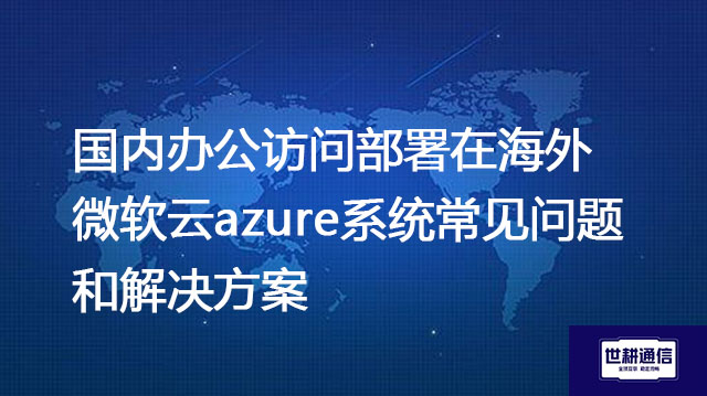 海外Azure数据中心如何选择？国内办公访问部署在海外微软云azure系统常见问题解决方案--世耕通信全球办公专网专线