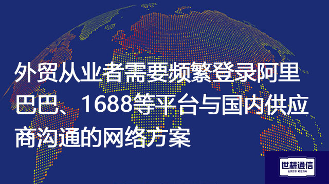 外贸从业者需要频繁登录阿里巴巴、1688等平台与国内供应商沟通的网络方案--解决方案//世耕通信全球办公专网专线
