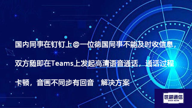 国内同事在钉钉上@德国同事不能及时收信息,双方随即在Teams上发起高清语音通话,通话过程卡顿,音画不同步有回音-解决方案//世耕通信全球视频会议专网专线
