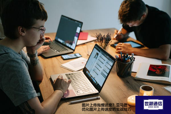 图片上传拖慢进度？亚马逊优化图片上传速度的实战技巧--解决方案//世耕通信全球办公专网专线