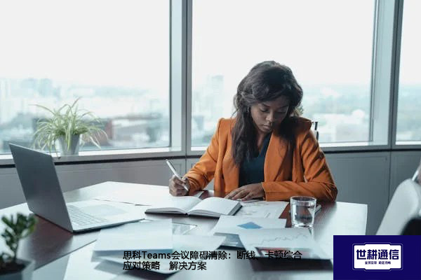 思科Teams会议障碍清除：断线、卡顿综合应对策略--解决方案//世耕通信全球办公Teams专网专线