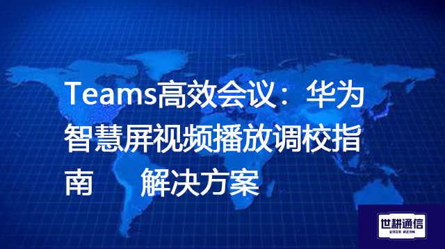 Teams高效会议：华为智慧屏视频播放调校指南--解决方案//世耕通信全球办公Teams专网专线