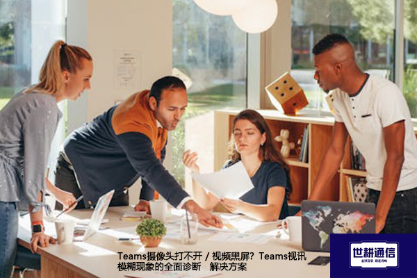 Teams摄像头打不开 / 视频黑屏？Teams视讯模糊现象的全面诊断--解决方案//世耕通信全球办公Teams专网专线
