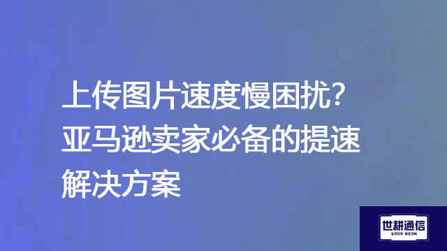 上传图片速度慢困扰？亚马逊卖家必备的提速解决方案--解决方案//世耕通信全球办公专网专线