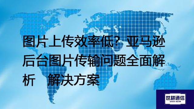 图片上传效率低？亚马逊后台图片传输问题全面解析--解决方案//世耕通信全球办公专网专线